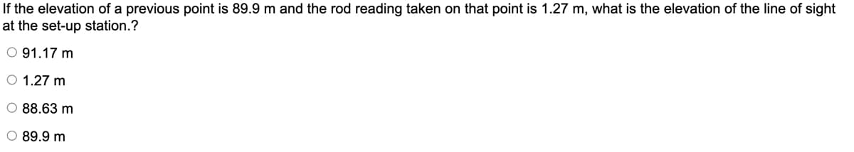 If the elevation of a previous point is 89.9 m and the rod reading taken on that point is 1.27 m, what is the elevation of the line of sight
at the set-up station.?
O 91.17 m
O 1.27 m
O 88.63 m
O 89.9 m
