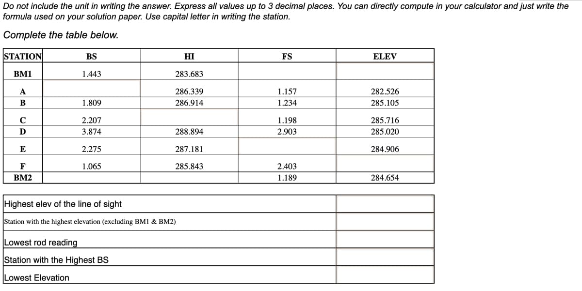 Do not include the unit in writing the answer. Express all values up to 3 decimal places. You can directly compute in your calculator and just write the
formula used on your solution paper. Use capital letter in writing the station.
Complete the table below.
STATION
BM1
A
B
C
D
E
F
BM2
BS
1.443
1.809
2.207
3.874
2.275
1.065
HI
283.683
286.339
286.914
Lowest rod reading
Station with the Highest BS
Lowest Elevation
288.894
287.181
285.843
Highest elev of the line of sight
Station with the highest elevation (excluding BM1 & BM2)
FS
1.157
1.234
1.198
2.903
2.403
1.189
ELEV
282.526
285.105
285.716
285.020
284.906
284.654