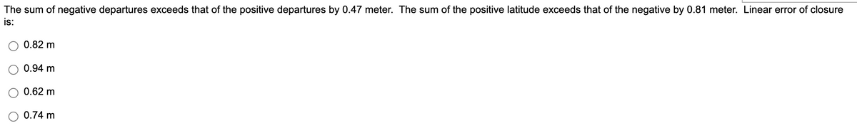 The sum of negative departures exceeds that of the positive departures by 0.47 meter. The sum of the positive latitude exceeds that of the negative by 0.81 meter. Linear error of closure
is:
0.82 m
0.94 m
0.62 m
0.74 m