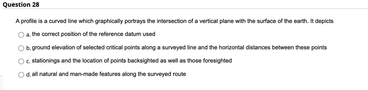 Question 28
A profile is a curved line which graphically portrays the intersection of a vertical plane with the surface of the earth. It depicts
O a. the correct position of the reference datum used
O b.ground elevation of selected critical points along a surveyed line and the horizontal distances between these points
O c. stationings and the location of points backsighted as well as those foresighted
O d. all natural and man-made features along the surveyed route