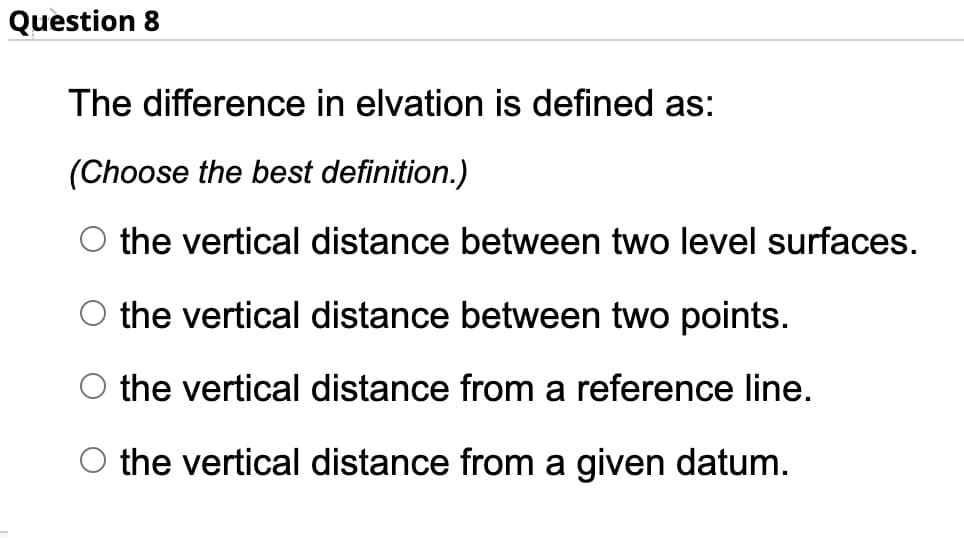 Question 8
The difference in elvation is defined as:
(Choose the best definition.)
O the vertical distance between two level surfaces.
the vertical distance between two points.
the vertical distance from a reference line.
O the vertical distance from a given datum.