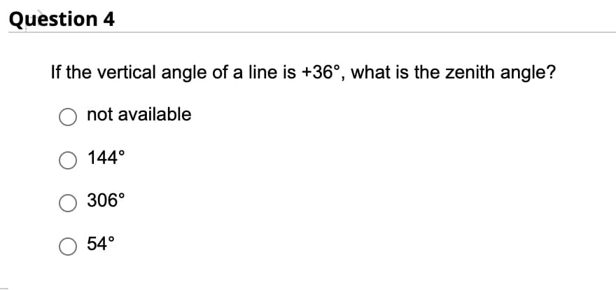 Question 4
If the vertical angle of a line is +36°, what is the zenith angle?
not available
O 144°
306°
54°