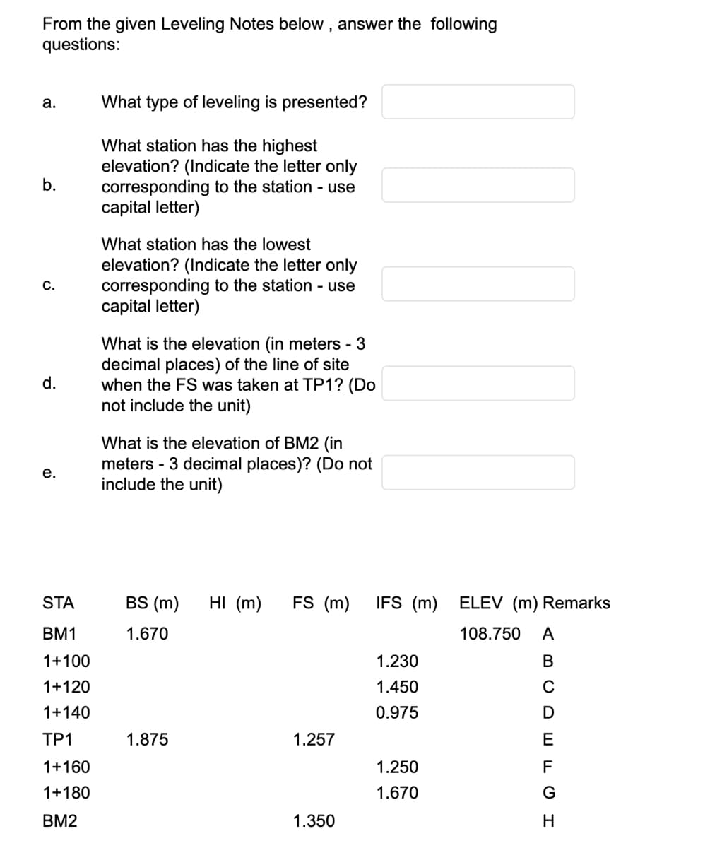 From the given Leveling Notes below, answer the following
questions:
a.
b.
C.
d.
e.
STA
BM1
1+100
1+120
1+140
TP1
1+160
1+180
BM2
What type of leveling is presented?
What station has the highest
elevation? (Indicate the letter only
corresponding to the station - use
capital letter)
What station has the lowest
elevation? (Indicate the letter only
corresponding to the station - use
capital letter)
What is the elevation (in meters - 3
decimal places) of the line of site
when the FS was taken at TP1? (Do
not include the unit)
What is the elevation of BM2 (in
meters - 3 decimal places)? (Do not
include the unit)
BS (m)
1.670
1.875
HI (m) FS (m) IFS (m)
1.257
||
1.350
1.230
1.450
0.975
1.250
1.670
ELEV (m) Remarks
108.750 A
BCDEFGH
с
н