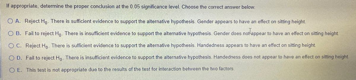 If appropriate, determine the proper conclusion at the 0.05 significance level. Choose the correct answer below.
OA. Reject Ho. There is sufficient evidence to support the alternative hypothesis. Gender appears to have an effect on sitting height.
OB. Fail to reject Ho. There is insufficient evidence to support the alternative hypothesis. Gender does not appear to have an effect on sitting height.
OC. Reject Ho. There is sufficient evidence to support the alternative hypothesis. Handedness appears to have an effect on sitting height.
OD. Fail to reject Ho. There is insufficient evidence to support the alternative hypothesis. Handedness does not appear to have an effect on sitting height
OE. This test is not appropriate due to the results of the test for interaction between the two factors