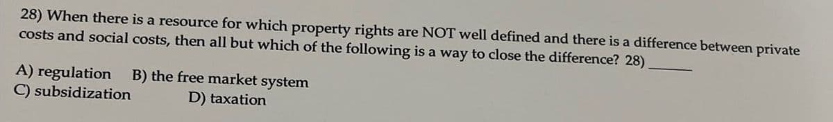 28) When there is a resource for which property rights are NOT well defined and there is a difference between private
costs and social costs, then all but which of the following is a way to close the difference? 28)
A) regulation
C) subsidization
B) the free market system
D) taxation