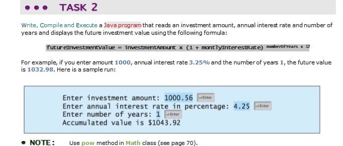 TASK 2
Write, Compile and Execute a Java program that reads an investment amount, annual interest rate and number of
years and displays the future investment value using the following fomula:
futureinvestmerntvalue = investmentAmount x (1 + montlyInterestRate) numberofYears x 12
For example, if you enter amount 1000, annual interest rate 3.25% and the number of years 1, the future value
is 1032.98. Here is a sample run:
Enter investment amount: 1000.56 Enter
Enter annual interest rate in percentage: 4.25 Enter
Enter number of years: 1 Enter
Accumulated value is $1043.92
NOTE:
Use pow method in Math class (see page 70).
