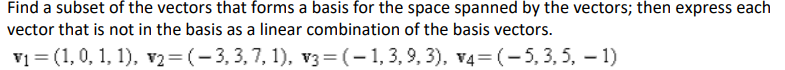 Find a subset of the vectors that forms a basis for the space spanned by the vectors; then express each
vector that is not in the basis as a linear combination of the basis vectors.
v1 = (1,0, 1, 1), v2= (- 3, 3, 7, 1), v3= (– 1, 3, 9, 3), v4= (-5, 3, 5, – 1)
