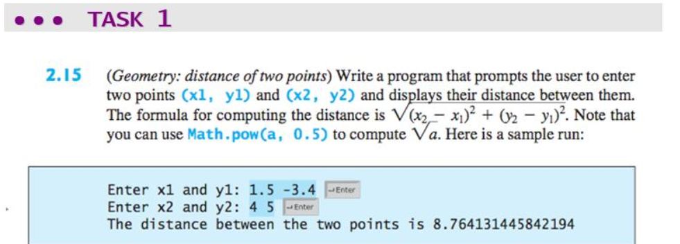 TASK 1
2.15
(Geometry: distance of two points) Write a program that prompts the user to enter
two points (x1, yl) and (x2, y2) and displays their distance between them.
The formula for computing the distance is V(x2- x1)? + 02 – yı)?. Note that
you can use Math.pow(a, 0.5) to compute Va. Here is a sample run:
Enter x1 and yl: 1.5 -3.4 Enter
Enter x2 and y2: 4 5 Enter
The distance between the two points is 8.764131445842194
