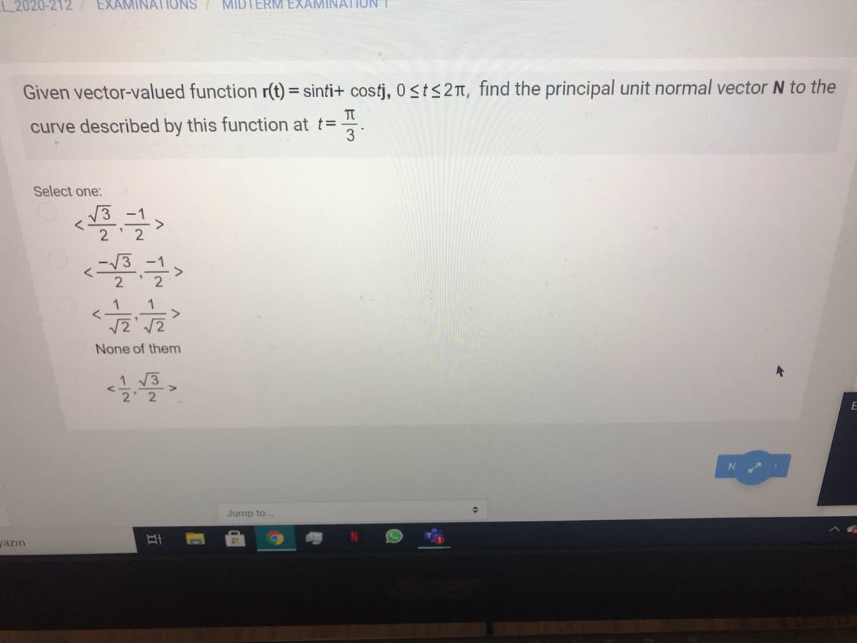 L 2020-212 / EXAMINATIONS / MIDTERM EXAMINATIUN
Given vector-valued function r(t) = sinti+ costj, 0st<2n, find the principal unit normal vector N to the
curve described by this function at t=
3
Select one:
2
2
1
1
None of them
1 3
2 2
Jump to...
jazın
