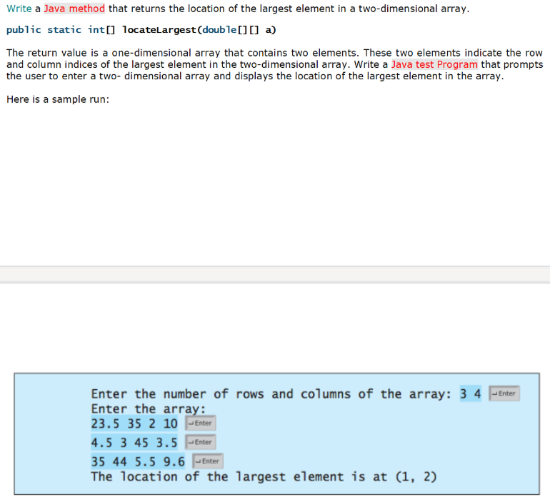 Write a Java method that returns the location of the largest element in a two-dimensional array.
public static int[] locatelargest (double[][] a)
The return value is a one-dimensional array that contains two elements. These two elements indicate the row
and column indices of the largest element in the two-dimensional array. Write a Java test Program that prompts
the user to enter a two- dimensional array and displays the location of the largest element in the array.
Here is a sample run:
Enter the number of rows and columns of the array: 3 4 Enter
Enter the array:
23.5 35 2 10 |- Enter
4.5 3 45 3.5 -Enter
35 44 5.5 9.6
Enter
The location of the largest element is at (1, 2)
