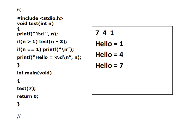 6)
#include <stdio.h>
void test(int n)
{
printf("%d ", n);
7 4 1
if(n > 1) test(n - 3);
Hello = 1
if(n == 1) printf("\n");
Hello = 4
printf("Hello = %d\n", n);
}
Hello = 7
int main(void)
{
test(7);
return 0;
}
//====
ii
