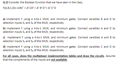 Q.2) Consider the Boolean function that we have seen in the class,
F(A,B,C,D)= A BC/ + A' CD' + A' B/D'+ A/ C'D
a) Implement F using a 4-to-1 MUX, and minimum gates. Connect varaibles B and D to
selection inputs S, and S, of the MUX, respectively.
b) Implement F using a 4-to-1 MUX, and minimum gates. Connect varaibles A and D to
selection inputs S; and S, of the MUX, respectively.
c) Implement F using a 4-to-1 MUX, and minimum gates. Connect varaibles A and B to
selection inputs S; and S, of the MUX, respectively.
d) Implement F using a 4-to-1 MUX, and minimum gates. Connect varaibles C and D to
selection inputs S, and S, of the MUX, respectively.
For all cases, show the multiplexer implementation tables and draw the circuits. Assume
that the complements of the inputs are not available.
