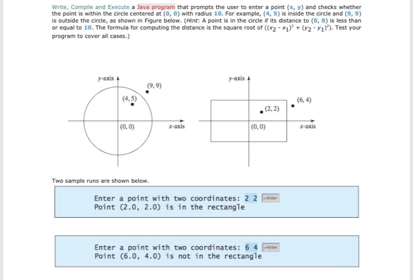 Write, Compile and Execute a Java program that prompts the user to enter a point (x, y) and checks whether
the point is within the circle centered at (0, 0) with radius 10. For example, (4, 5) is inside the circle and (9, 9)
is outside the circle, as shown in Figure below. (Hint: A point is in the circle if its distance to (0, 0) is less than
or equal to 10. The formula for computing the distance is the square root of ((x₂-x₁)² + (x2 - y1)²). Test your
program to cover all cases.)
y-axis A
(4,5)
(0, 0)
(9,9)
Two sample runs are shown below.
x-axis
y-axis A
(2,2)
(0,0)
Enter a point with two coordinates: 2 2 Enter
Point (2.0, 2.0) is in the rectangle
Enter a point with two coordinates: 6 4 Enter
Point (6.0, 4.0) is not in the rectangle
(6,4)
x-axis