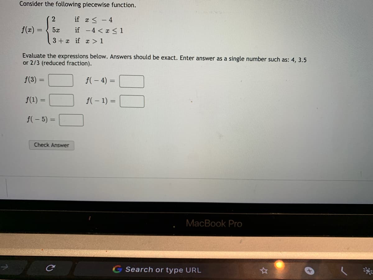 Consider the following piecewise function.
if a <-4
f(z)
5x
if -4 < x < 1
3+ x if c > 1
Evaluate the expressions below. Answers should be exact. Enter answer as a single number such as: 4, 3.5
or 2/3 (reduced fraction).
f(3)
f(- 4) =
f(1) =
f(-1) =
%3D
f(- 5) =
Check Answer
MacBook Pro
G Search or type URL
