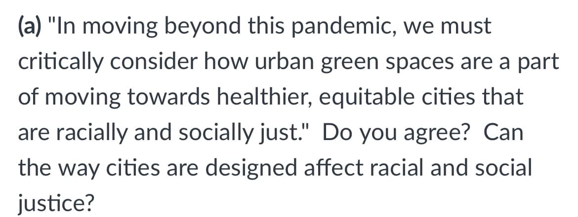 (a) "In moving beyond this pandemic, we must
critically consider how urban green spaces are a part
of moving towards healthier, equitable cities that
are racially and socially just." Do you agree? Can
the way cities are designed affect racial and social
justice?
