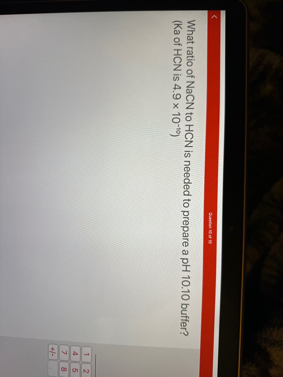 Question 10 of 10
What ratio of NaCN to HCN is needed to prepare a pH 10.10 buffer?
(Ka of HCN is 4.9 × 10-¹0)
MANG
1
4
7
+/-
258