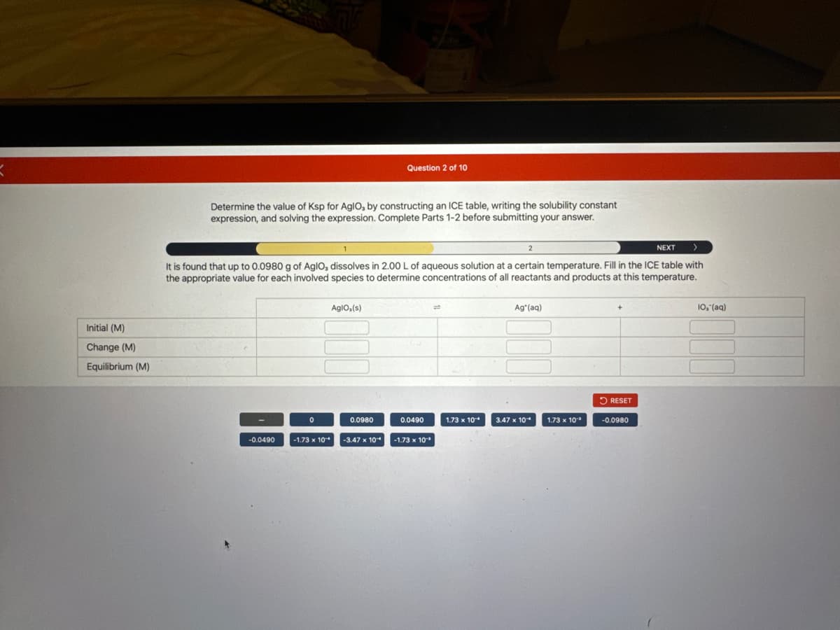 Initial (M)
Change (M)
Equilibrium (M)
Determine the value of Ksp for Aglo, by constructing an ICE table, writing the solubility constant
expression, and solving the expression. Complete Parts 1-2 before submitting your answer.
2
NEXT
It is found that up to 0.0980 g of AglO, dissolves in 2.00 L of aqueous solution at a certain temperature. Fill in the ICE table with
the appropriate value for each involved species to determine concentrations of all reactants and products at this temperature.
-0.0490
0
-1.73 x 10*
AgIO,(s)
Question 2 of 10
0.0980
-3.47 x 10*
0.0490
-1.73 x 10³
1.73 x 10*
Ag (aq)
3.47 x 10*
1.73 x 10-
RESET
-0.0980
10, (aq)