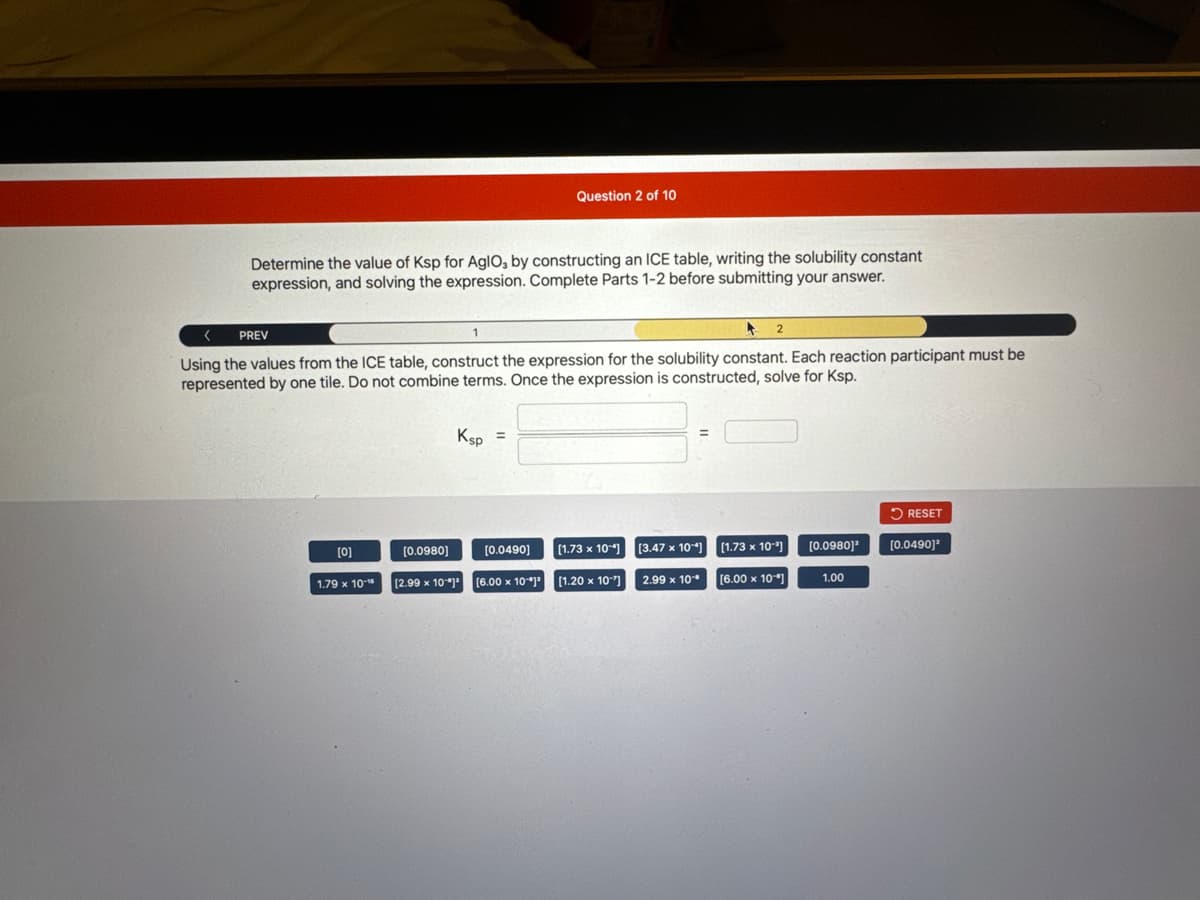 Determine the value of Ksp for AglO, by constructing an ICE table, writing the solubility constant
expression, and solving the expression. Complete Parts 1-2 before submitting your answer.
PREV
<
1
A
Using the values from the ICE table, construct the expression for the solubility constant. Each reaction participant must be
represented by one tile. Do not combine terms. Once the expression is constructed, solve for Ksp.
[0]
1.79 x 10-
[0.0980]
Ksp =
Question 2 of 10
[2.99 x 10-12
[0.0490]
[6.00 x 10]
2
[1.73 x 10-4] [3.47 x 104] [1.73 x 10"]
[6.00 x 10]
[1.20 x 10"]
2.99 x 10
[0.0980]¹
1.00
RESET
[0.0490]²