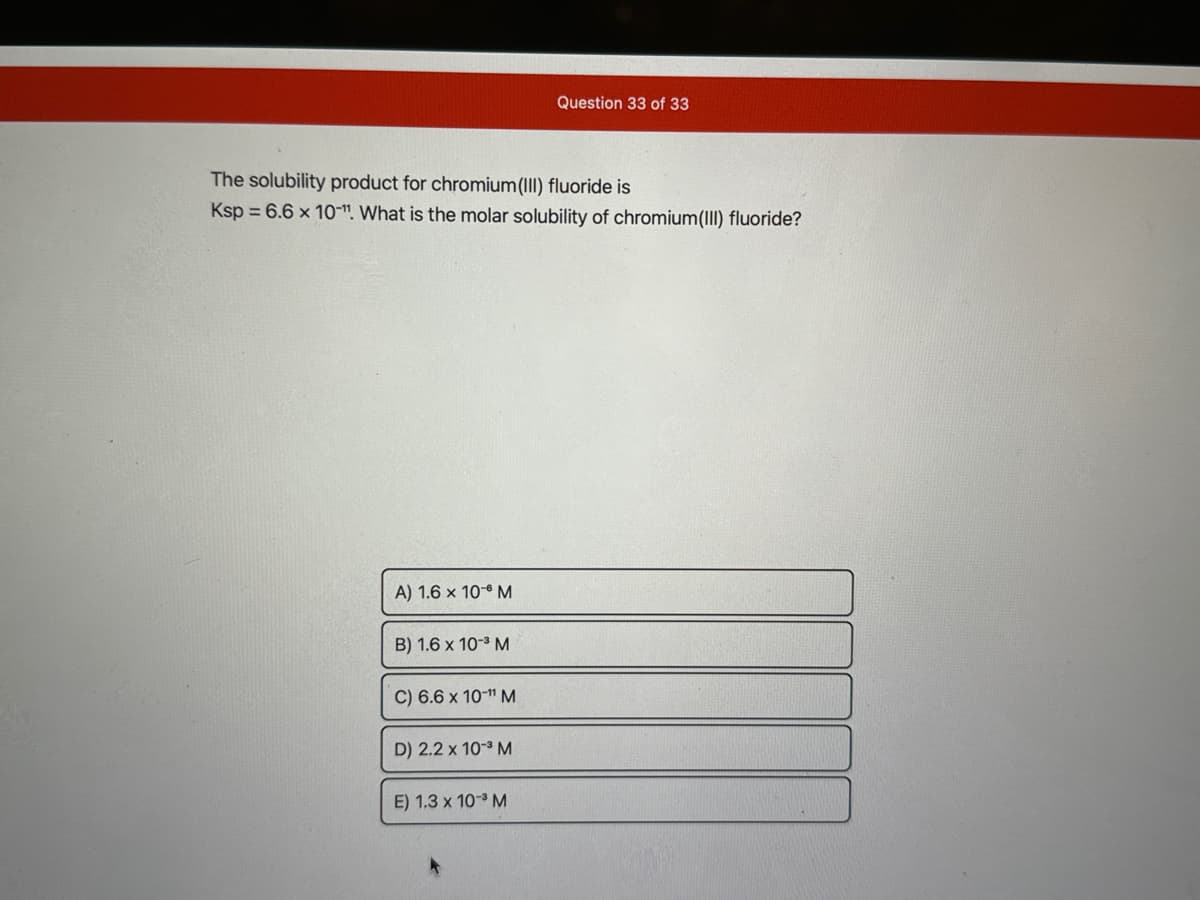 The solubility product for chromium(III) fluoride is
Ksp = 6.6 x 10". What is the molar solubility of chromium(III) fluoride?
A) 1.6 x 10-6 M
B) 1.6 x 10-³ M
C) 6.6 x 10-¹¹ M
D) 2.2 x 10-³ M
Question 33 of 33
E) 1.3 x 10-³ M