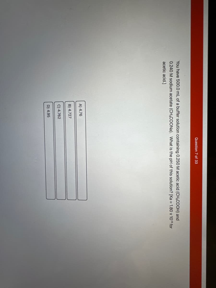 You have 500.0 mL of a buffer solution containing 0.250 M acetic acid (CH₂COOH) and
0.240 M sodium acetate (CH3COONa). What is the pH of this solution? [Ka = 1.80 x 10-5 for
acetic acid.]
A) 4.76
B) 4.727
C) 4.762
Question 7 of 33
D) 4.95