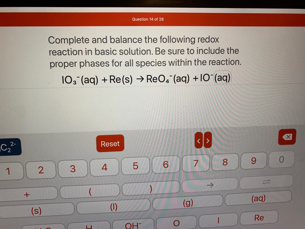 2-
C₂²-
1
+
2
(s)
Complete and balance the following redox
reaction in basic solution. Be sure to include the
proper phases for all species within the reaction.
103(aq) + Re(s) → ReO4 (aq) +10¯(aq)
3
(
I
Reset
4
Question 14 of 28
(1)
LO
5
OH
)
6
O
<>
7
(g)
个
1
8
9
(aq)
Re
0
X