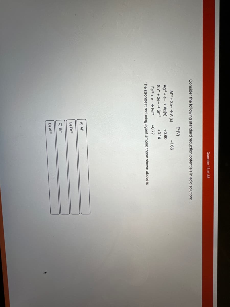 Consider the following standard reduction potentials in acid solution:
Al3+3e-→ Al(s)
Ag+ e-→ Ag(s)
Sn4+2e-→ Sn*2
E°(V)
+0.80
+0.14
A) Alº
Fe3+e-Fe*²
+0.77
The strongest reducing agent among those shown above is
B) Fe
C) Br
Question 13 of 33
-1.66
D) Ala
