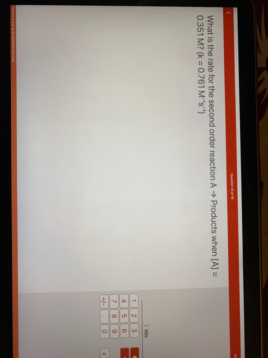 Question 10 of 19
What is the rate for the second order reaction A → Products when [A] =
0.351 M? (k = 0.761 M-¹s ¹)
Tap here or pull up for additional resources
1
4
7
+/-
258
M/S
3
6
9
O
X