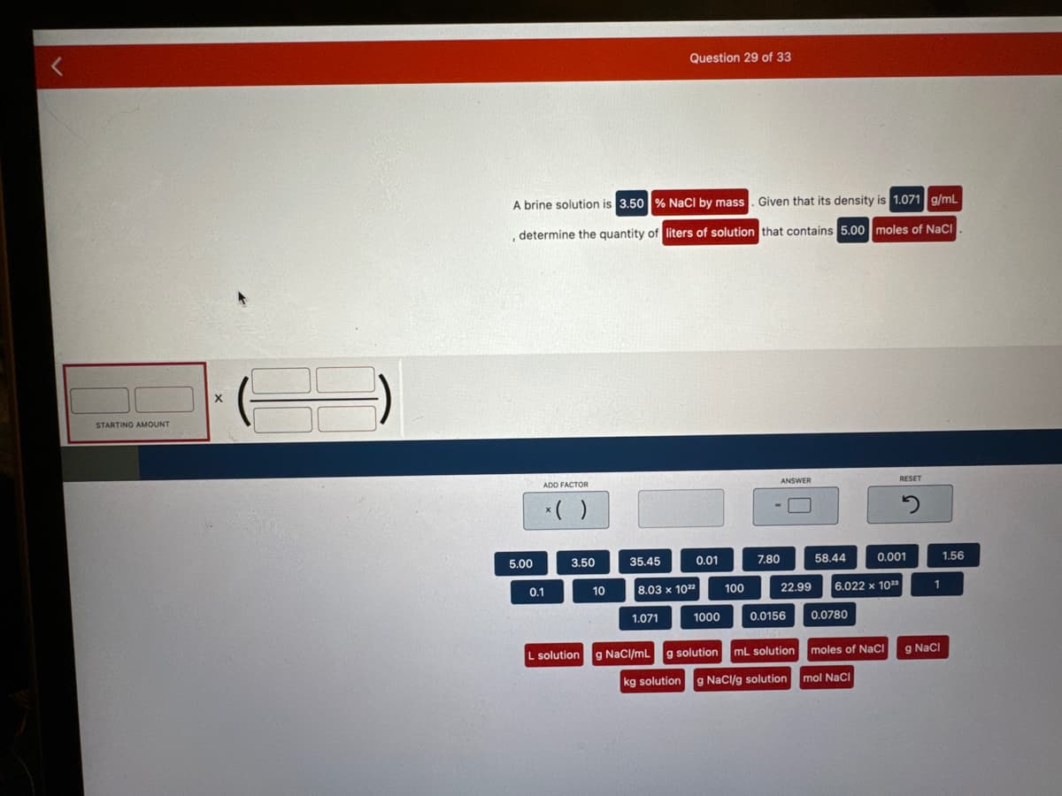 <
STARTING AMOUNT
X
A brine solution is 3.50% NaCl by mass. Given that its density is 1.071 g/mL
, determine the quantity of liters of solution that contains 5.00 moles of NaCl
5.00
ADD FACTOR
0.1
*( )
3.50
10
35.45
Question 29 of 33
1.071
0.01
8.03 x 1022
1000
100
ANSWER
7.80
22.99
0.0156
L solution g NaCl/mL g solution mL solution
kg solution
g NaCl/g solution
58.44
6.022 x 1023
0.0780
moles of NaCl
mol NaCl
RESET
0.001
2
1
g NaCl
1.56