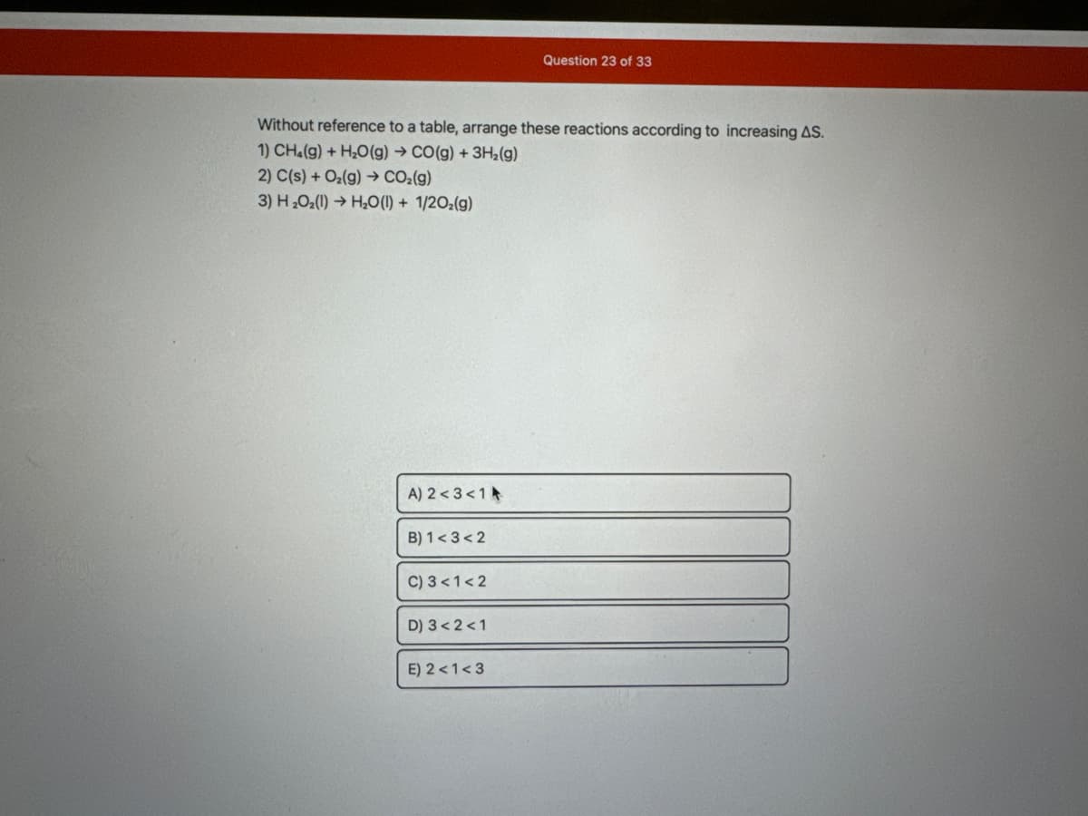 Without reference to a table, arrange these reactions according to increasing AS.
1) CH₂(g) + H₂O(g) → CO(g) + 3H₂(g)
2) C(s) + O₂(g) → CO₂(g)
3) H₂O₂(1)→ H₂O(l) + 1/2O₂(g)
A) 2<3<1
B) 1<3<2
C) 3 < 1<2
D) 3<2<1
Question 23 of 33
E) 2<1<3