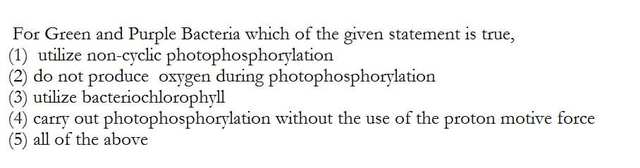 For Green and Purple Bacteria which of the given statement is true,
(1) utilize non-cyclic
(2) do not produce oxygen during
utilize bacteriochlorophyll
photophosphorylation
photophosphorylation
(4) carry out photophosphorylation without the use of the proton motive force
(5) all of the above