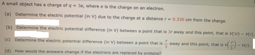 A small object has a charge of q = 3e, where e is the charge on an electron.
(a) Determine the electric potential (in V) due to the charge at a distance r= 0.330 cm from the charge.
(b) Determine the electric potential difference (in V) between a point that is 3r away and this point, that is V(3r) – V(r).
(c) Determine the electric potential difference (in V) between a point that is
away and this point, that is V
V(r).
(d) How would the answers change if the electrons are replaced by protons?
