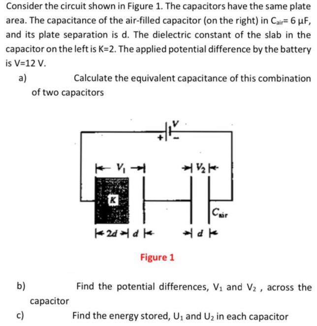 Consider the circuit shown in Figure 1. The capacitors have the same plate
area. The capacitance of the air-filled capacitor (on the right) in Cair= 6 µF,
and its plate separation is d. The dielectric constant of the slab in the
capacitor on the left is K=2. The applied potential difference by the battery
is V=12 V.
a)
Calculate the equivalent capacitance of this combination
of two capacitors
HE
Cair
Figure 1
b)
Find the potential differences, V1 and V2 , across the
capacitor
c)
Find the energy stored, U1 and Uz in each capacitor
