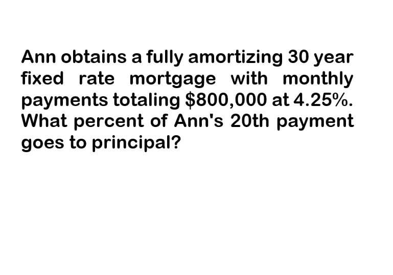 Ann obtains a fully amortizing 30 year
fixed rate mortgage with monthly
payments totaling $800,000 at 4.25%.
What percent of Ann's 20th payment
goes to principal?