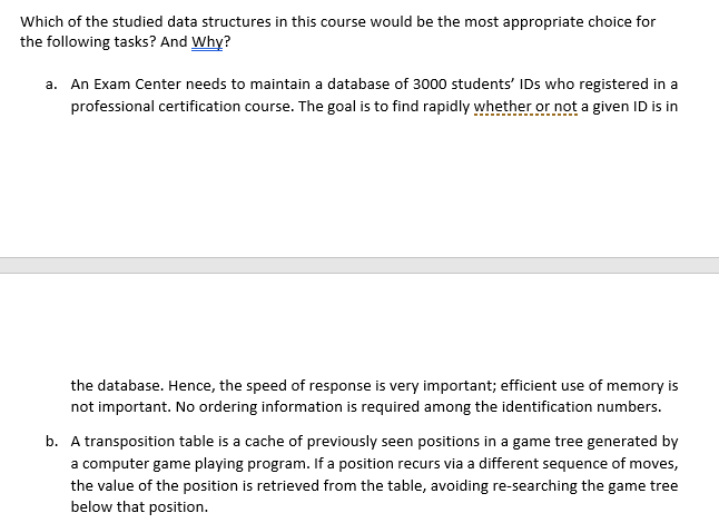 Which of the studied data structures in this course would be the most appropriate choice for
the following tasks? And Why?
a. An Exam Center needs to maintain a database of 3000 students' IDs who registered in a
professional certification course. The goal is to find rapidly whether or not a given ID is in
the database. Hence, the speed of response is very important; efficient use of memory is
not important. No ordering information is required among the identification numbers.
b. A transposition table is a cache of previously seen positions in a game tree generated by
a computer game playing program. If a position recurs via a different sequence of moves,
the value of the position is retrieved from the table, avoiding re-searching the game tree
below that position.
