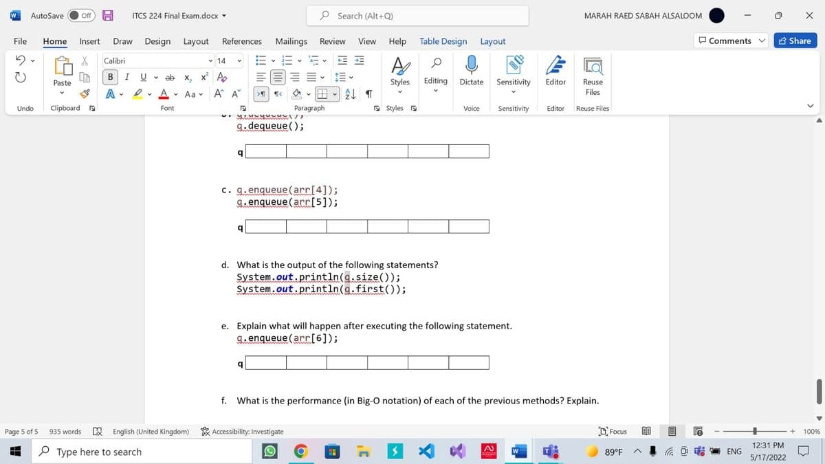 W
AutoSave
Off H
ITCS 224 Final Exam.docx -
P Search (Alt+Q)
MARAH RAED SABAH ALSALOOM
File
Home
Insert
Draw Design Layout References Mailings
Review
View
Help Table Design Layout
O Comments
E Share
三、
そ= →三
Calibri
v 14
v ab x, x A
Styles
Editing Dictate Sensitivity
Paste
Editor
Reuse
A • Aa v A^ A
Files
Undo
Clipboard a
Paragraph
E Styles a
Sensitivity
Font
Voice
Editor Reuse Files
レ ノ
%3B
g.dequeue ();
c. g.enqueue(arr[4]);
9.enqueue (arr[5]);
d. What is the output of the following statements?
System.out.println(g.size(O);
System.out.println(a.first());
e. Explain what will happen after executing the following statement.
9.enqueue (arr[6]);
f. What is the performance (in Big-O notation) of each of the previous methods? Explain.
Page 5 of 5 935 words E English (United Kingdom)
* Accessibility: Investigate
O Focus
100%
12:31 PM
P Type here to search
G D T ENG
W
89°F
5/17/2022
