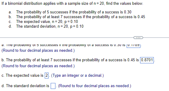 If a binomial distribution applies with a sample size of n= 20, find the values below.
a. The probability of 5 successes if the probability of a success is 0.30
b. The probability of at least 7 successes if the probability of a success is 0.45
c. The expected value, n= 20, p = 0.10
d. The standard deviation, n= 20, p= 0.10
...
a. Tme provabImy oi ɔ successes in me probavimy oi a success is U.JU IS ju. I/09
(Round to four decimal places as needed.)
b. The probability of at least 7 successes if the probability of a success is 0.45 is 0.8701
(Round to four decimal places as needed.)
c. The expected value is 2. (Type an integer or a decimal.)
d. The standard deviation is|. (Round to four decimal places as needed.)
