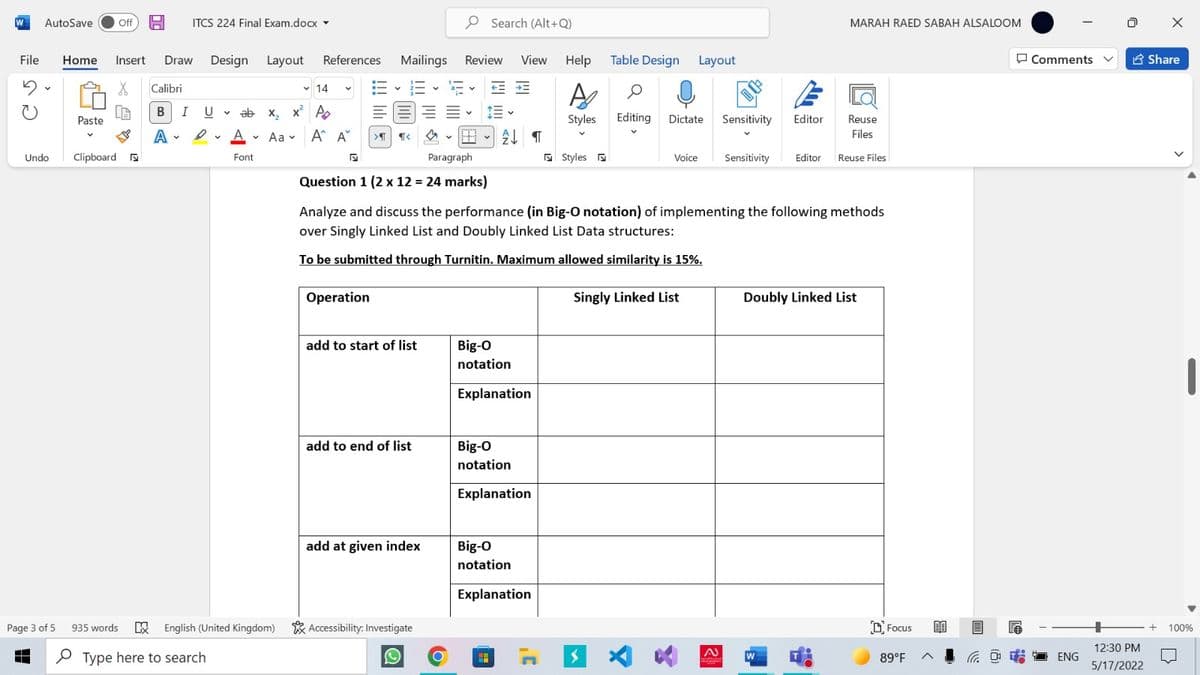 W
AutoSave
Off H
ITCS 224 Final Exam.docx -
P Search (Alt+Q)
MARAH RAED SABAH ALSALOOM
File
Home
Insert
Draw Design Layout
References Mailings
Review
View Help Table Design Layout
O Comments
E Share
Calibri
v 14
三、行
BIUV ab x, x A
Paste
Styles Editing Dictate Sensitivity
Editor
Reuse
A - Aa v A^ A
Files
Undo
Clipboard a
Paragraph
5 Styles
Sensitivity
Font
Voice
Editor Reuse Files
Question 1 (2 x 12 = 24 marks)
Analyze and discuss the performance (in Big-O notation) of implementing the following methods
over Singly Linked List and Doubly Linked List Data structures:
To be submitted through Turnitin. Maximum allowed similarity is 15%.
Operation
Singly Linked List
Doubly Linked List
add to start of list
Big-O
notation
Explanation
add to end of list
Big-O
notation
Explanation
add at given index
Big-O
notation
Explanation
Page 3 of 5 935 words
E English (United Kingdom) * Accessibility: Investigate
D Focus
100%
12:30 PM
P Type here to search
89°F
G O ENG
5/17/2022
