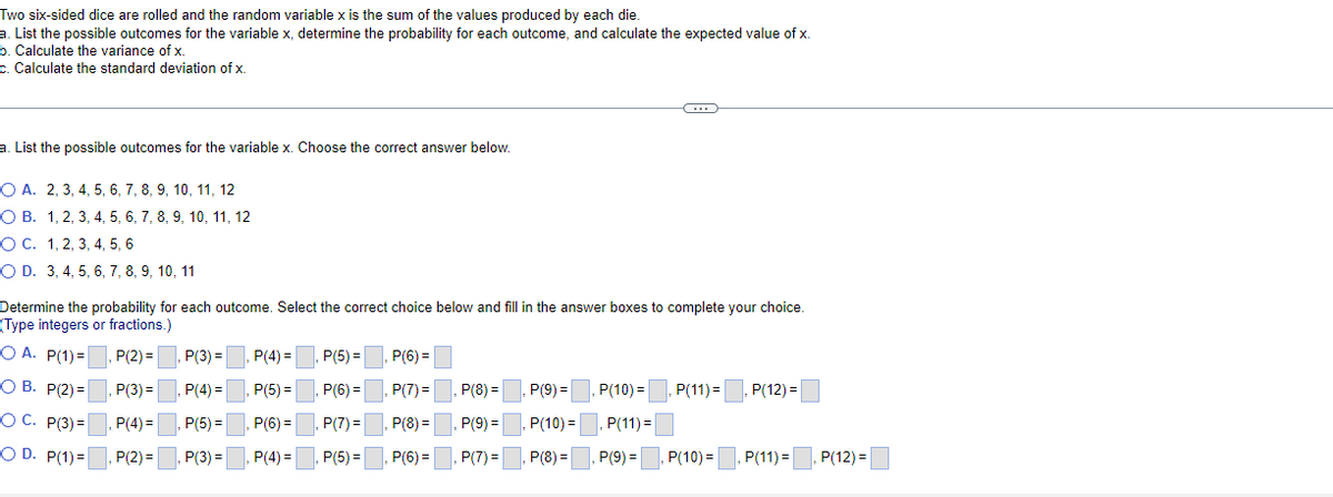 Two six-sided dice are rolled and the random variable x is the sum of the values produced by each die.
a. List the possible outcomes for the variable x, determine the probability for each outcome, and calculate the expected value of x.
b. Calculate the variance of x.
c. Calculate the standard deviation of x.
a. List the possible outcomes for the variable x. Choose the correct answer below.
O A. 2, 3, 4, 5, 6, 7, 8, 9, 10, 11, 12
О В. 1, 2, 3, 4, 5, 6, 7, 8, 9, 10, 11, 12
ОС. 1,2, 3, 4, 5, 6
O D. 3, 4, 5, 6, 7, 8, 9, 10, 11
Determine the probability for each outcome. Select the correct choice below and fill in the answer boxes to complete your choice.
(Type integers or fractions.)
O A. P(1) =. P(2) =
P(3) =
P(4) =
P(5) =
P(6) =
О В. Р/2)-
P(3) =
, P(4) =
, P(5) =
P(6) =
P(7) =
P(8) =
P(9) =
, P(10)=
P(11) =
P(12) =
%3D
O C. P(3) =
P(4) =
, P(5) =
, P(6) =
,P(7) =
P(8) =
P(9) =
P(10) =
P(11) =
O D. P(1)=
, P(2) =
, P(3) =
P(4) =
, P(5) =
P(6) =
P(7) =
P(8) =
P(9) =
P(10) =
P(11) =
P(12) =
