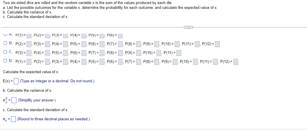 Two six-sided dice are rolled and the random variable x is the sum of the values produced by each die.
a. List the possible outcomes for the variable x, determine the probability for each outcome, and calculate the expected value of x.
b. Calculate the variance of x.
c. Calculate the standard deviation of x.
(...)
U A. P(1)=
P(2) =
P(3) =, P(4) =
P(5) =
P(6) =|
О В. Р2) 3
P(3) =
P(4) =
P(5) =
P(6) =
P(7) =
P(8) =
P(9) =
P(10) =
P(11) =
P(12) =
O C. P(3) =
P(4)=
, P(5) =
P(6) =
P(7) =
P(8) =
P(9) =
P(10) =
P(11) =
O D. P(1) =
P(2) =
P(3) =
P(4) =
P(5) =
P(6) =
P(7) =
P(8) =
P(9) =
P(10) =
P(11) =
P(12) =
Calculate the expected value of x.
E(x) = (Type an integer or a decimal. Do not round.)
b. Calculate the variance of x.
o = (Simplify your answer.)
c. Calculate the standard deviation of x.
Oy =
(Round to three decimal places as needed.)
