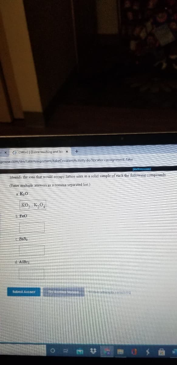 X OWLV2 | Online teaching and lea X
genow.com/ilrn/takeAssignment/takeCovalentActivity.do?locator=assignment-take
[References
Identify the ions that would occupy lattice sites in a solid sample of each the following compounds.
(Enter multiple answers as a comma-separated list.)
a K0
KO, , K,O,
b Feo
t SuSa
d. AIBr
Submit Answer
Th Anotner version
10earattempts remaining
