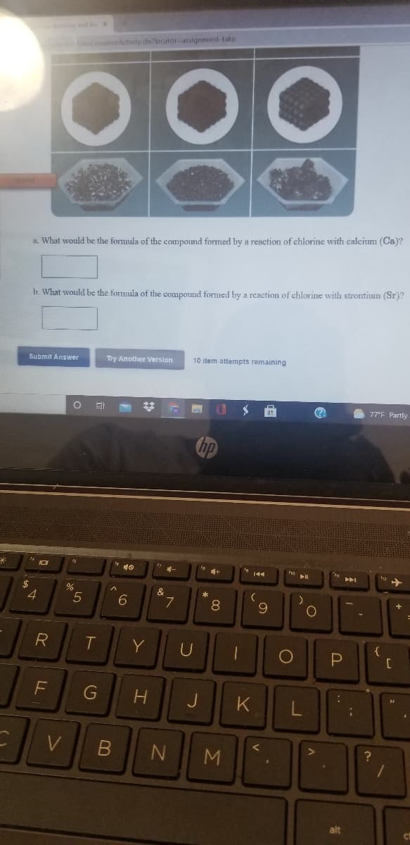 ing and leX
enakeCovalentActivity.do locator-assignment-take
00
a. What would be the formula of the compound formed by a reaction of chlorine with calcium (Ca)?
b. What would be the formula of the compound formed by a rcaction of chlorine with strontium (Sr)?
Submit Answer
Try Another Version
10 item attempts remaining
%23
77°F Partly
米
&
4.
6.
L.
8
6.
Y
U
{
J
K
V
M.
alt
co
..
G
