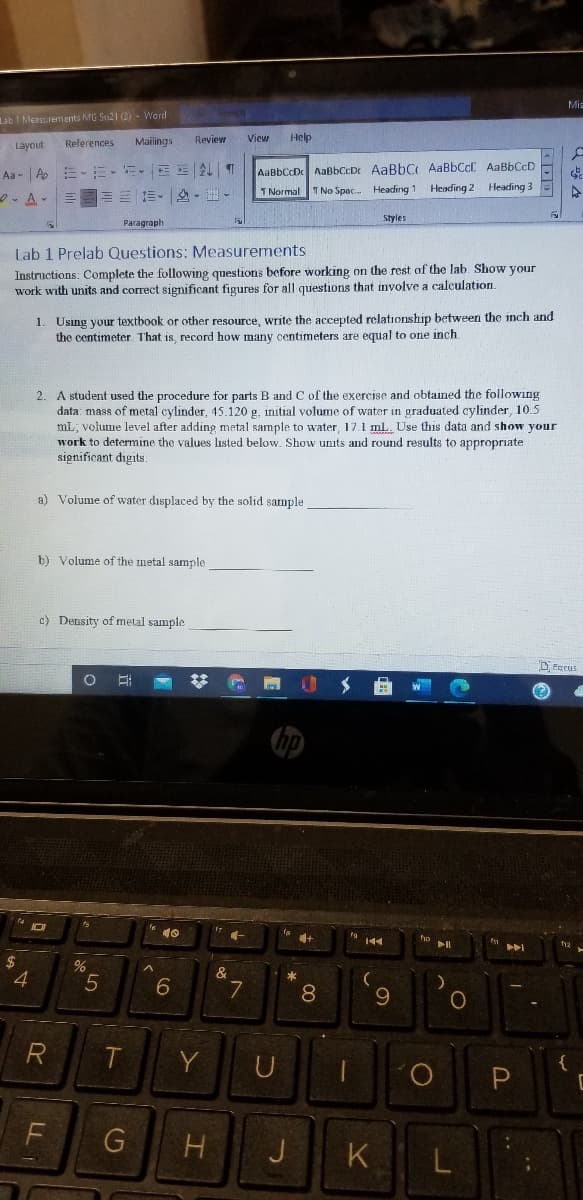 Mia
Lab I Measurements MG Su21 (3) - Word
Layout
References
Mailings
Review
View
Help
AaBbCcD AaBbCcDr AaBbC AaBbCcC AaBbCcD
Heading 2 Heading 3
Aa - A
2. A-
三三。 .
1 Normal
I No Spac.
Heading 1
Styles
Paragraph
Lab 1 Prelab Questions: Measurements
Instructions: Complete the following questions before working on the rest of the lab. Show your
work with units and correct sigmificant figures for all questions that involve a calculation.
1. Using your textbook or other resource, write the accepted relationship between the inch and
the centimeter That is, record how many centimeters are equal to one inch.
2. A student used the procedure for parts B and C of the exercise and obtained the following
data: mass of metal cylinder, 45.120 g. initial volume of water in graduated cylinder, 10.5
mL, volume level after adding metal sample to water, 17.1 ml. Use this data and show your
work to determine the values listed below. Show units and round results to appropriate
significant digits.
a) Volume of water displaced by the solid sample
b) Volume of the metal sample
c) Density of metal sample
DEecus
144
%
&
4.
6.
7
*
8
R
Y
{
J
K.
L
