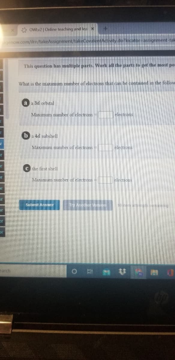 * OWLV2 | Online teaching and lear
agenow.com/ilrn/takeAssignment/takeCovalentActivity.do?locator=assignment-tak
This question has multiple parts. Work all the parts to get the most por
What is the maximum number of electrons that can be contaned in the follow
a a 3d orbital
Maximum number of electrons =
electrons
ba 4d subshell
Maximum number of electrons =
electrons
C the first shell
Maximum number of electrons
electrons
Submit Answer
Ty Another Version
10 irem attem
or
DE
earch
