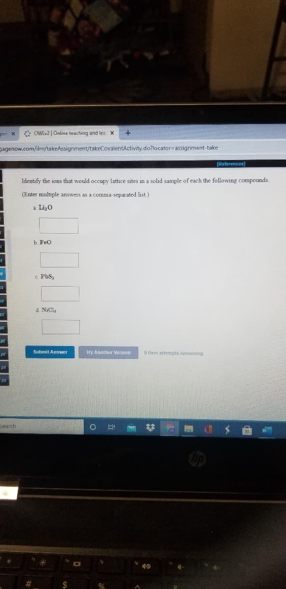 2 OWLV2 | Online teaching and lea: X
gagenow.com/ilrn/takeAssignment/takeCovalentActivity.do?locator=Dassignment-take
[References]
Identify the ions that would occupy lattice sites in a solid sample of each the following compounds.
(Enter multiple answers as a comma-separated list.)
a Liz0
b. Feo
c. PbS2
d. NiCly
Submit Answer
Try Another Version
9 item attempts remaining
pr
search
24
