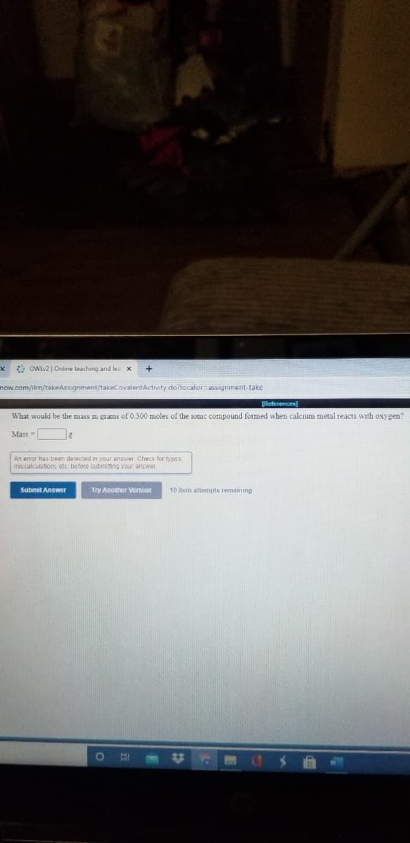 2 OWLv2 | Online teaching and les x
now.com/ilrn/takeAssignment/takeCovalentActivity do?locator=assignment-take
[References)
What would be the mass n grams of 0.300 moles of the 1onic compound formed when calcium metal reacts with oxygen?
Mass = |
An error has been detected in your answer. Check for typos,
miscalculations etc. before submiting your anewer.
Submit Answer
Try Another Version
10 item attempts remaining
