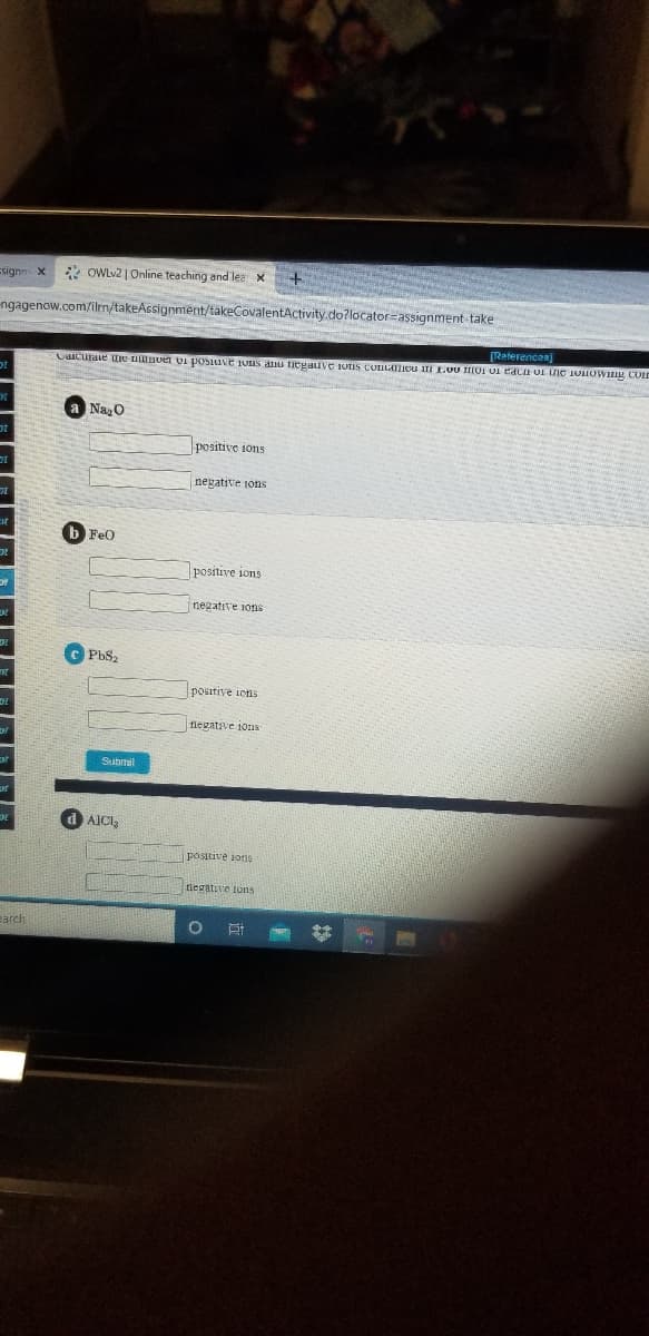 signn X
* OWLV2 | Online teaching and lea x
ngagenow.com/ilen/takeAssignment/takeCovalentActivity.do?locator=assignment take
[Referencaa]
CIcuraie ure ALBver vI posiuve iuns anu Tegauve UIS CUILATIcu ii L.0U IOI UI eaca UI ne 1onOWng COLD
Naz0
positive ions
negative ions
b FeO
positive ions
negative 1ons
PbS2
positive ions
fnegative ions
Submil
d AICI,
positive ions
tiegative ions
earch
