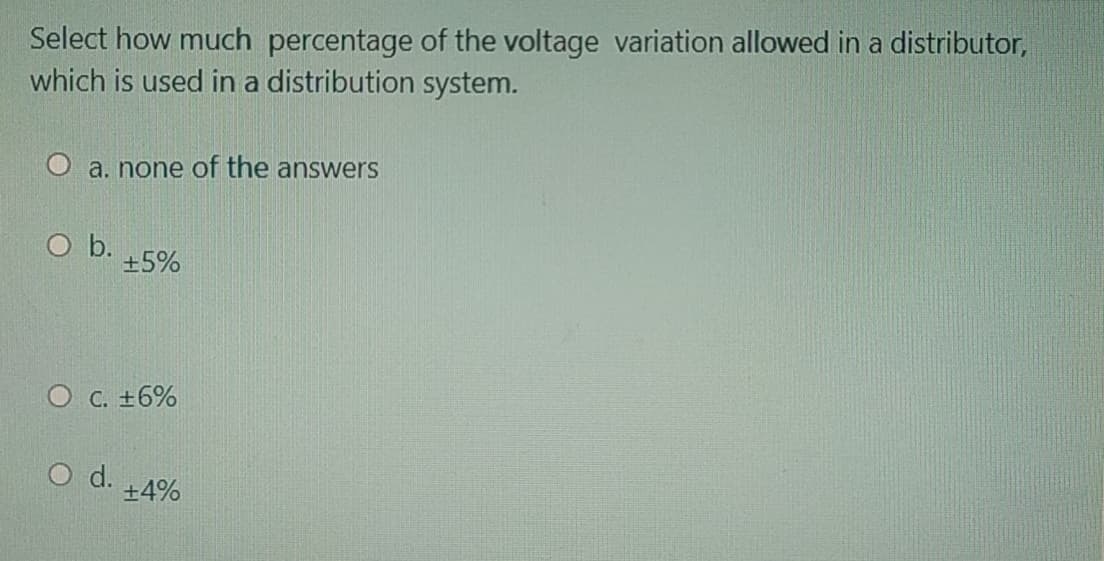 Select how much percentage of the voltage variation allowed in a distributor,
which is used in a distribution system.
O a. none of the answers
O b.
+5%
O C. +6%
O d.
+4%
