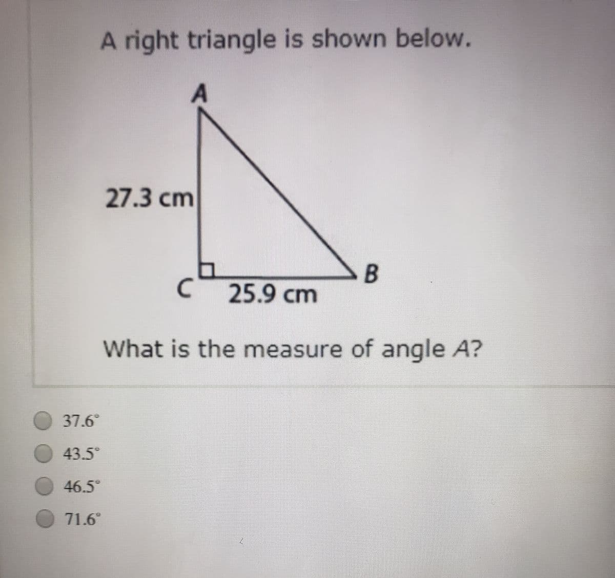 A right triangle is shown below.
27.3 cm
B
25.9 cm
What is the measure of angle A?
O 37.6°
43.5°
46.5
71.6
