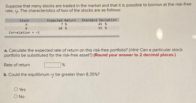 Suppose that many stocks are traded in the market and that it is possible to borrow at the risk-free
rate, r. The characteristics of two of the stocks are as follows:
Stock
A
B
Correlation = -1
Rate of return
Expected Return
7%
10 %
a. Calculate the expected rate of return on this risk-free portfolio? (Hint: Can a particular stock
portfolio be substituted for the risk-free asset?) (Round your answer to 2 decimal places.)
O Yes
O No
Standard Deviation.
45 %
55 %
%
b. Could the equilibrium rf be greater than 8.35%?