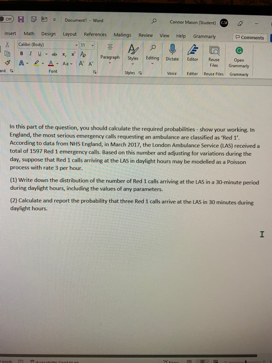 ff
Document1 - Word
Connor Mason (Student) M
Insert
Math
Design
Layout
References
Mailings
Review
View
Help
Grammarly
O Comments
X.
Calibri (Body)
v 11
B
U v
ab
x, x A
Paragraph
Styles
Editing
Dictate
Editor
Reuse
Оpen
Grammarly
A - I v
Aa v
A A"
Files
ard
Font
Styles
Voice
Editor
Reuse Files
Grammarly
In this part of the question, you should calculate the required probabilities - show your working. In
England, the most serious emergency calls requesting an ambulance are classified as 'Red 1'.
According to data from NHS England, in March 2017, the London Ambulance Service (LAS) received a
total of 1597 Red 1 emergency calls. Based on this number and adjusting for variations during the
day, suppose that Red 1 calls arriving at the LAS in daylight hours may be modelled as a Poisson
process with rate 3 per hour.
(1) Write down the distribution of the number of Red 1 calls arriving at the LAS in a 30-minute period
during daylight hours, including the values of any parameters.
(2) Calculate and report the probability that three Red 1 calls arrive at the LAS in 30 minutes during
daylight hours.
words
*Accessihilitr Good to go
T'Forur
